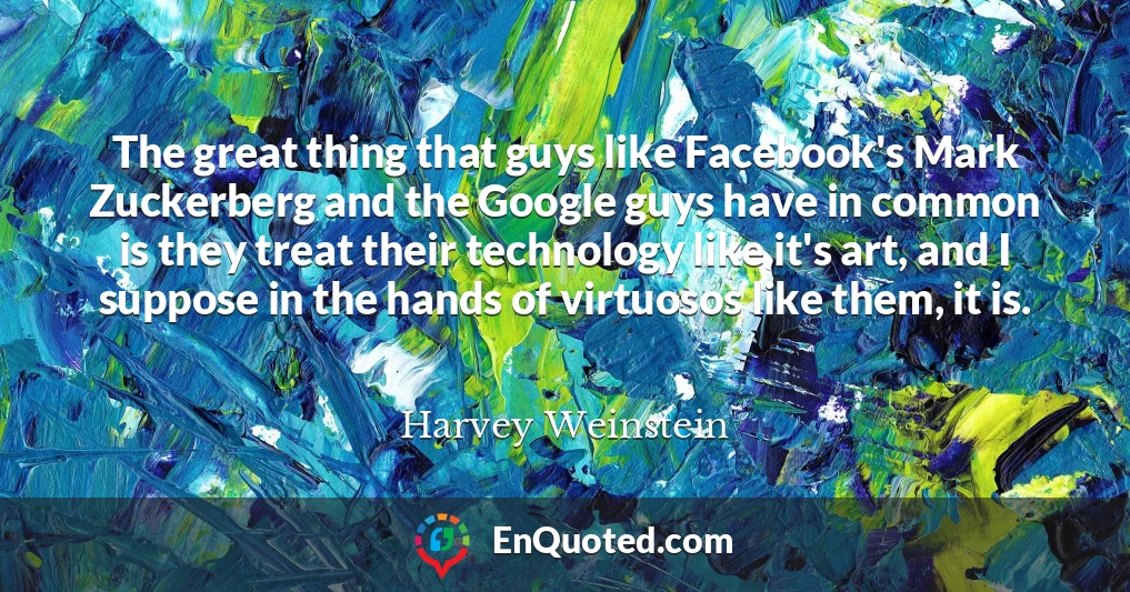 The great thing that guys like Facebook's Mark Zuckerberg and the Google guys have in common is they treat their technology like it's art, and I suppose in the hands of virtuosos like them, it is.
