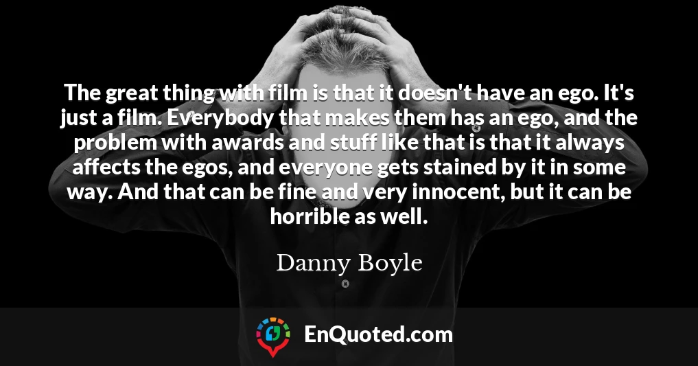 The great thing with film is that it doesn't have an ego. It's just a film. Everybody that makes them has an ego, and the problem with awards and stuff like that is that it always affects the egos, and everyone gets stained by it in some way. And that can be fine and very innocent, but it can be horrible as well.