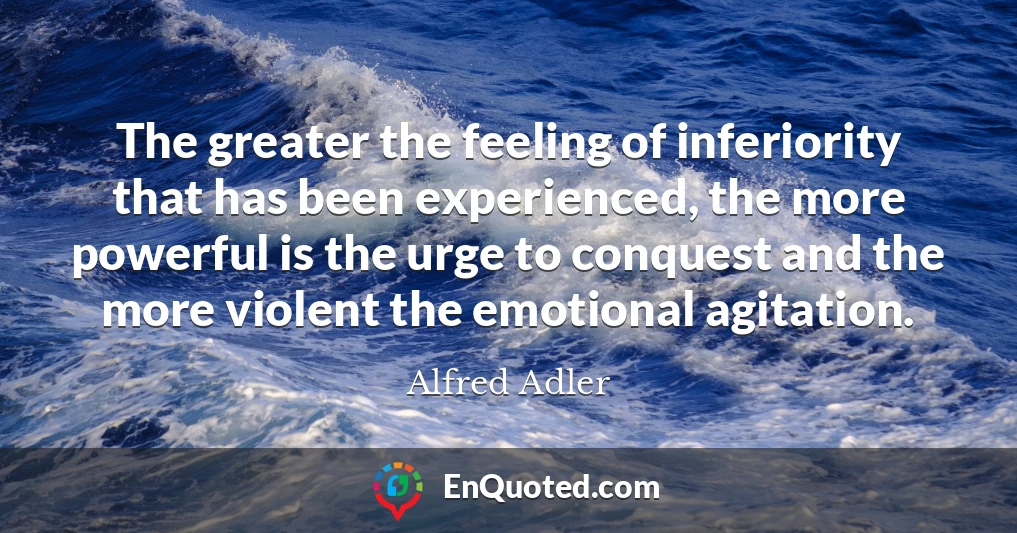 The greater the feeling of inferiority that has been experienced, the more powerful is the urge to conquest and the more violent the emotional agitation.