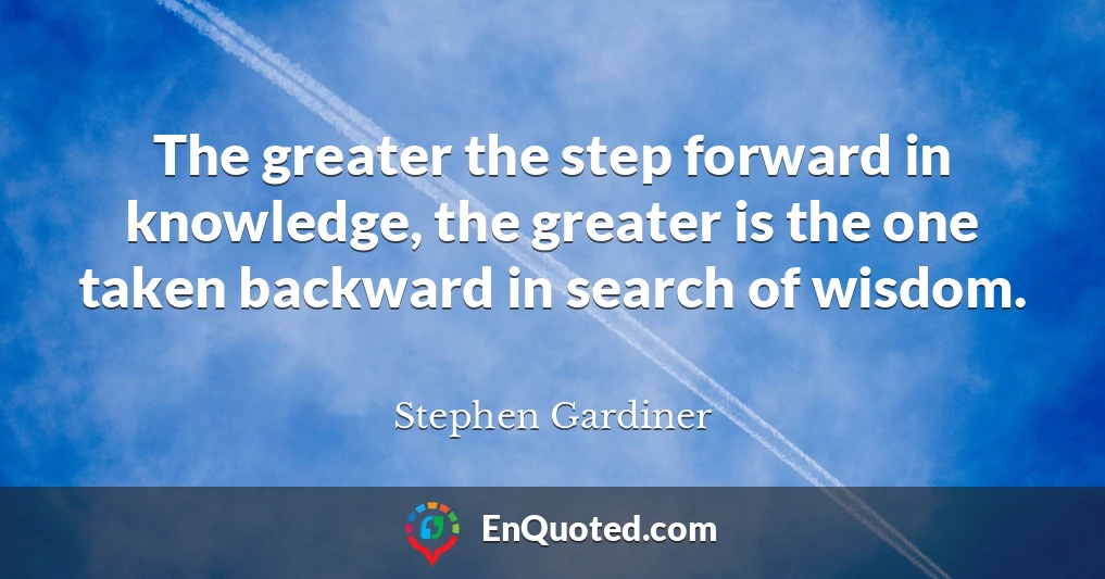 The greater the step forward in knowledge, the greater is the one taken backward in search of wisdom.