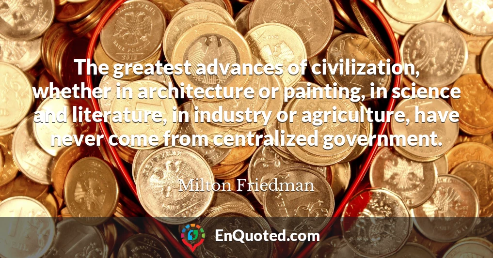 The greatest advances of civilization, whether in architecture or painting, in science and literature, in industry or agriculture, have never come from centralized government.