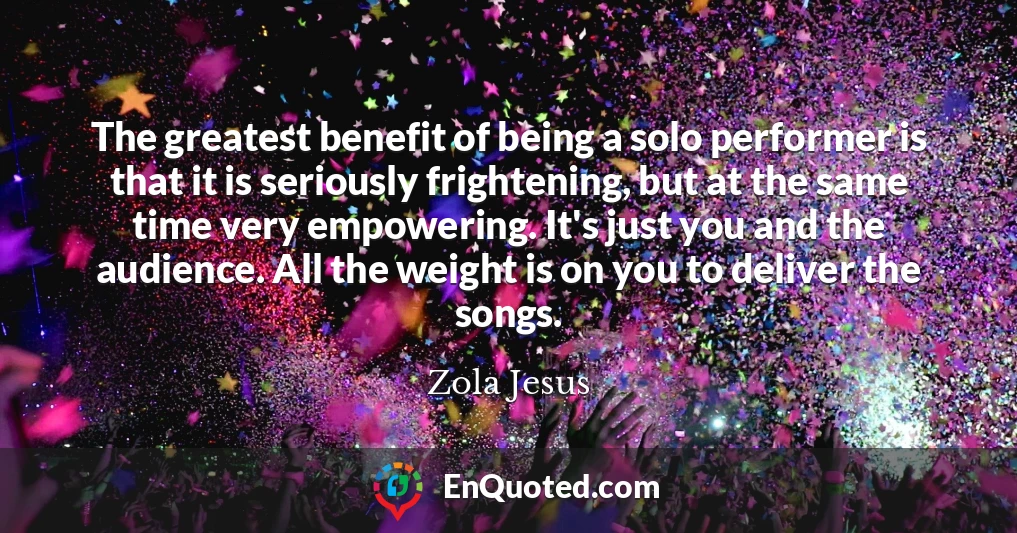The greatest benefit of being a solo performer is that it is seriously frightening, but at the same time very empowering. It's just you and the audience. All the weight is on you to deliver the songs.