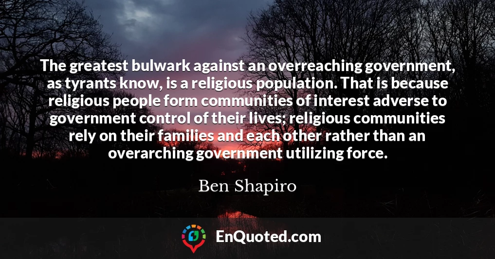 The greatest bulwark against an overreaching government, as tyrants know, is a religious population. That is because religious people form communities of interest adverse to government control of their lives; religious communities rely on their families and each other rather than an overarching government utilizing force.