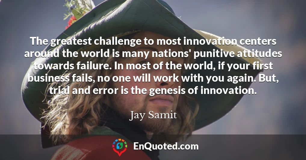 The greatest challenge to most innovation centers around the world is many nations' punitive attitudes towards failure. In most of the world, if your first business fails, no one will work with you again. But, trial and error is the genesis of innovation.