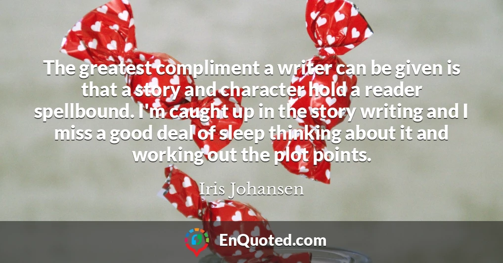 The greatest compliment a writer can be given is that a story and character hold a reader spellbound. I'm caught up in the story writing and I miss a good deal of sleep thinking about it and working out the plot points.