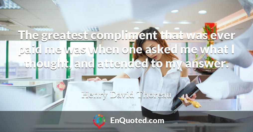 The greatest compliment that was ever paid me was when one asked me what I thought, and attended to my answer.