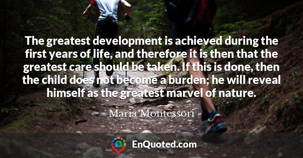 The greatest development is achieved during the first years of life, and therefore it is then that the greatest care should be taken. If this is done, then the child does not become a burden; he will reveal himself as the greatest marvel of nature.