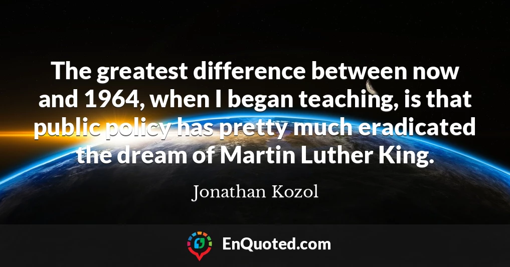 The greatest difference between now and 1964, when I began teaching, is that public policy has pretty much eradicated the dream of Martin Luther King.