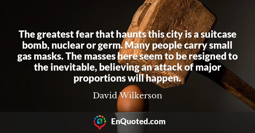 The greatest fear that haunts this city is a suitcase bomb, nuclear or germ. Many people carry small gas masks. The masses here seem to be resigned to the inevitable, believing an attack of major proportions will happen.