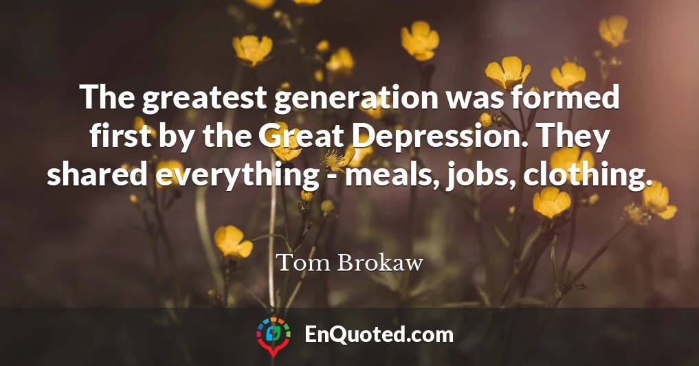 The greatest generation was formed first by the Great Depression. They shared everything - meals, jobs, clothing.