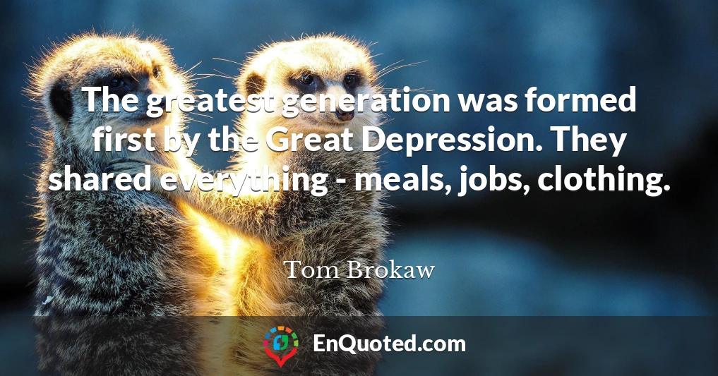 The greatest generation was formed first by the Great Depression. They shared everything - meals, jobs, clothing.