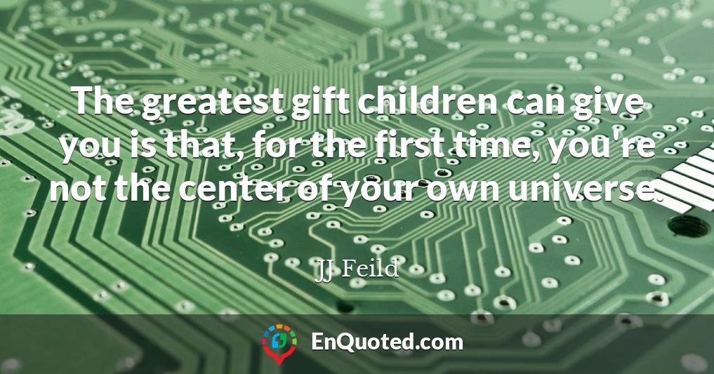The greatest gift children can give you is that, for the first time, you're not the center of your own universe.