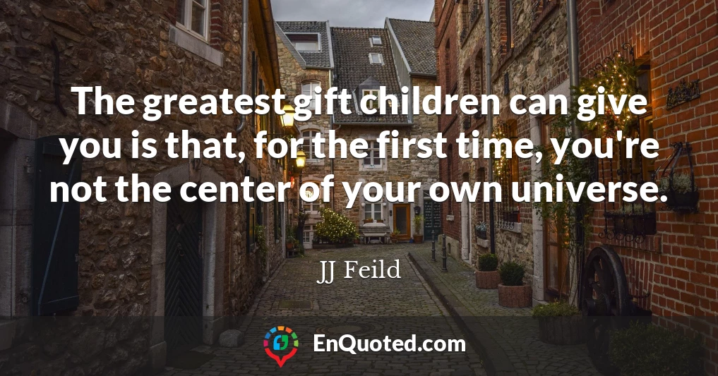 The greatest gift children can give you is that, for the first time, you're not the center of your own universe.