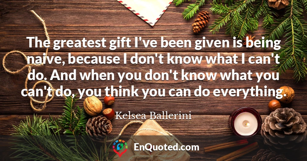 The greatest gift I've been given is being naive, because I don't know what I can't do. And when you don't know what you can't do, you think you can do everything.