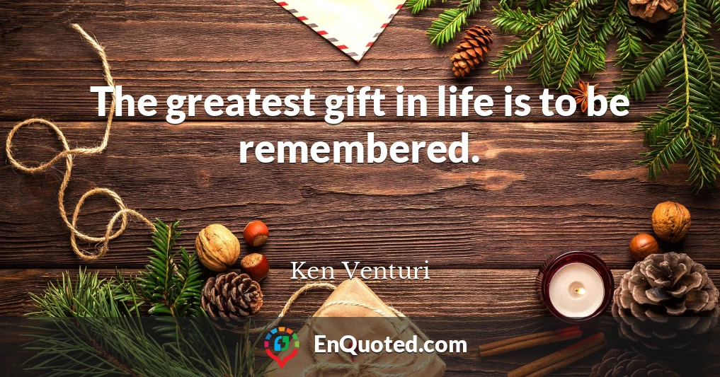 The greatest gift in life is to be remembered.