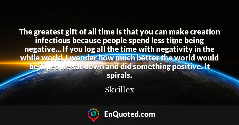 The greatest gift of all time is that you can make creation infectious because people spend less time being negative... If you log all the time with negativity in the while world, I wonder how much better the world would be if people sat down and did something positive. It spirals.
