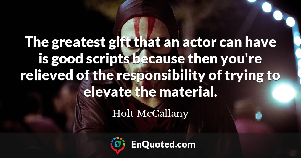 The greatest gift that an actor can have is good scripts because then you're relieved of the responsibility of trying to elevate the material.