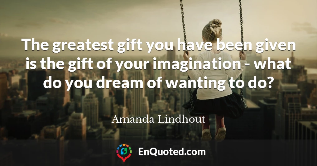 The greatest gift you have been given is the gift of your imagination - what do you dream of wanting to do?