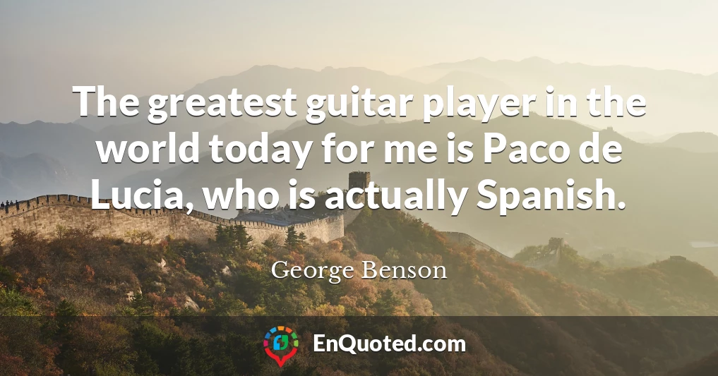 The greatest guitar player in the world today for me is Paco de Lucia, who is actually Spanish.