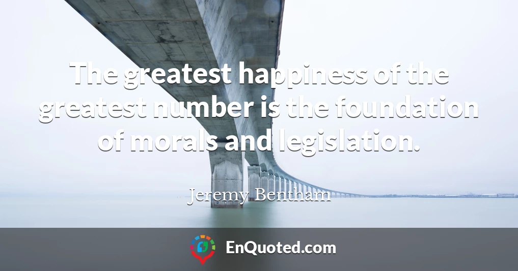 The greatest happiness of the greatest number is the foundation of morals and legislation.