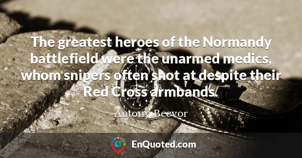 The greatest heroes of the Normandy battlefield were the unarmed medics, whom snipers often shot at despite their Red Cross armbands.