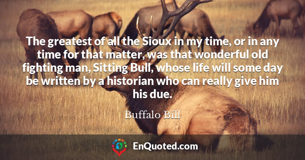 The greatest of all the Sioux in my time, or in any time for that matter, was that wonderful old fighting man, Sitting Bull, whose life will some day be written by a historian who can really give him his due.