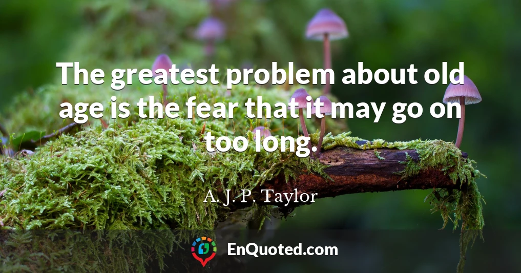 The greatest problem about old age is the fear that it may go on too long.
