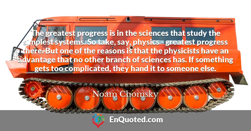 The greatest progress is in the sciences that study the simplest systems. So take, say, physics - greatest progress there. But one of the reasons is that the physicists have an advantage that no other branch of sciences has. If something gets too complicated, they hand it to someone else.