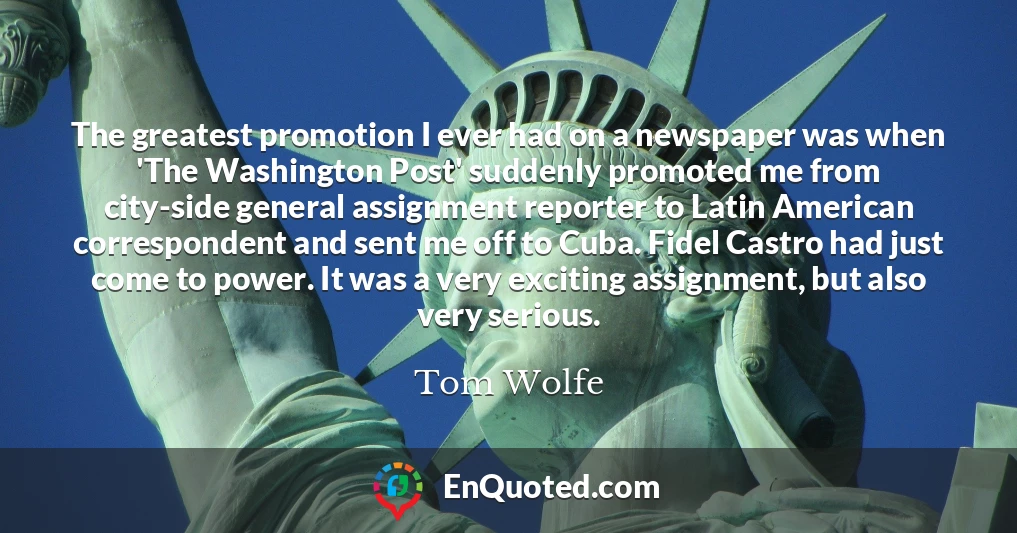 The greatest promotion I ever had on a newspaper was when 'The Washington Post' suddenly promoted me from city-side general assignment reporter to Latin American correspondent and sent me off to Cuba. Fidel Castro had just come to power. It was a very exciting assignment, but also very serious.