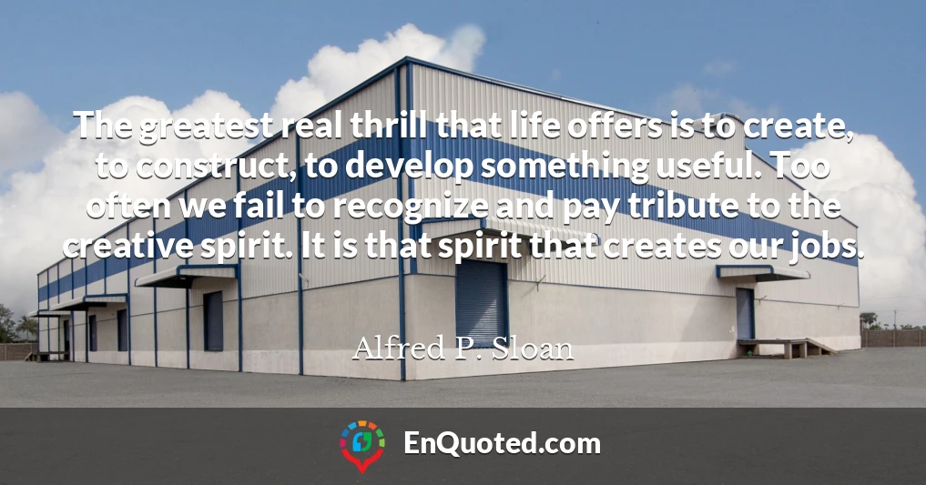 The greatest real thrill that life offers is to create, to construct, to develop something useful. Too often we fail to recognize and pay tribute to the creative spirit. It is that spirit that creates our jobs.