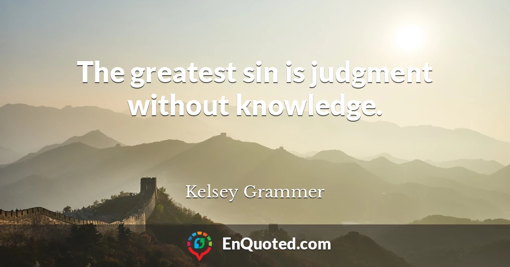 The greatest sin is judgment without knowledge.