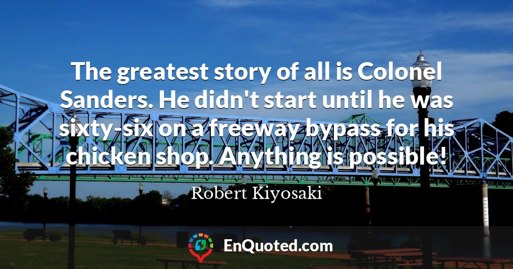 The greatest story of all is Colonel Sanders. He didn't start until he was sixty-six on a freeway bypass for his chicken shop. Anything is possible!