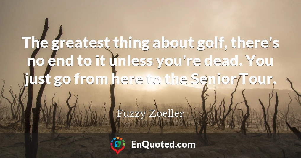 The greatest thing about golf, there's no end to it unless you're dead. You just go from here to the Senior Tour.