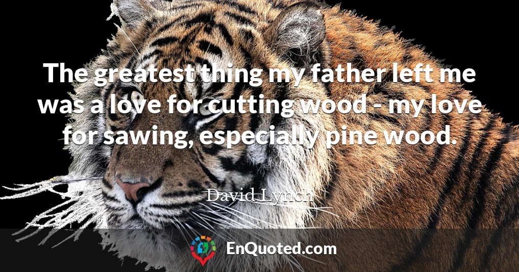 The greatest thing my father left me was a love for cutting wood - my love for sawing, especially pine wood.