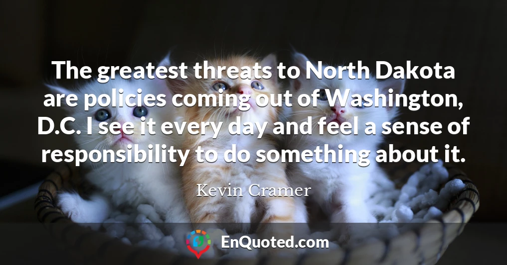 The greatest threats to North Dakota are policies coming out of Washington, D.C. I see it every day and feel a sense of responsibility to do something about it.