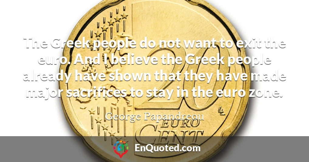 The Greek people do not want to exit the euro. And I believe the Greek people already have shown that they have made major sacrifices to stay in the euro zone.