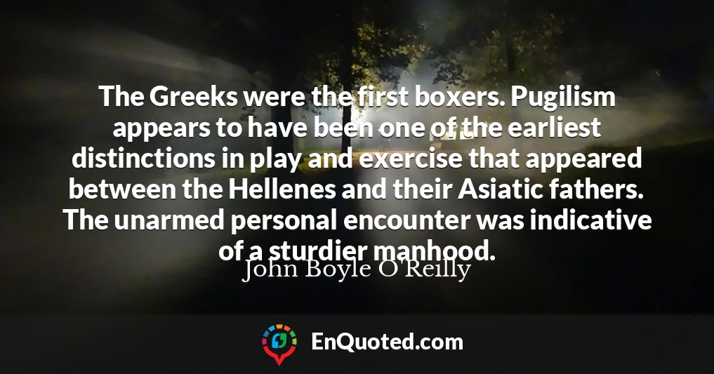 The Greeks were the first boxers. Pugilism appears to have been one of the earliest distinctions in play and exercise that appeared between the Hellenes and their Asiatic fathers. The unarmed personal encounter was indicative of a sturdier manhood.