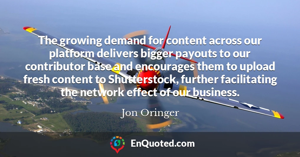 The growing demand for content across our platform delivers bigger payouts to our contributor base and encourages them to upload fresh content to Shutterstock, further facilitating the network effect of our business.