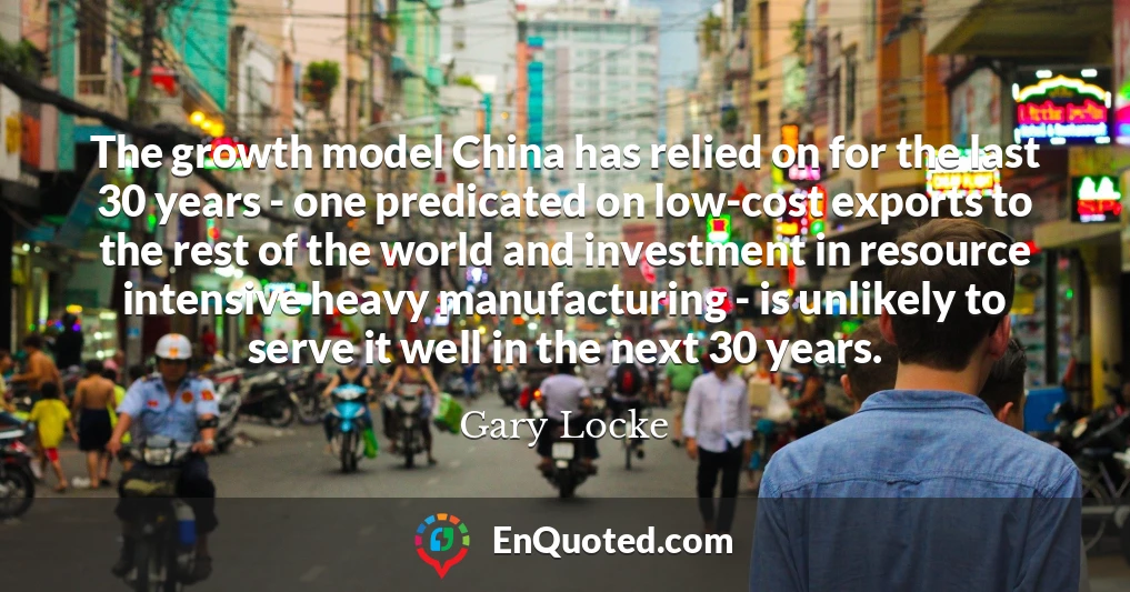 The growth model China has relied on for the last 30 years - one predicated on low-cost exports to the rest of the world and investment in resource intensive heavy manufacturing - is unlikely to serve it well in the next 30 years.