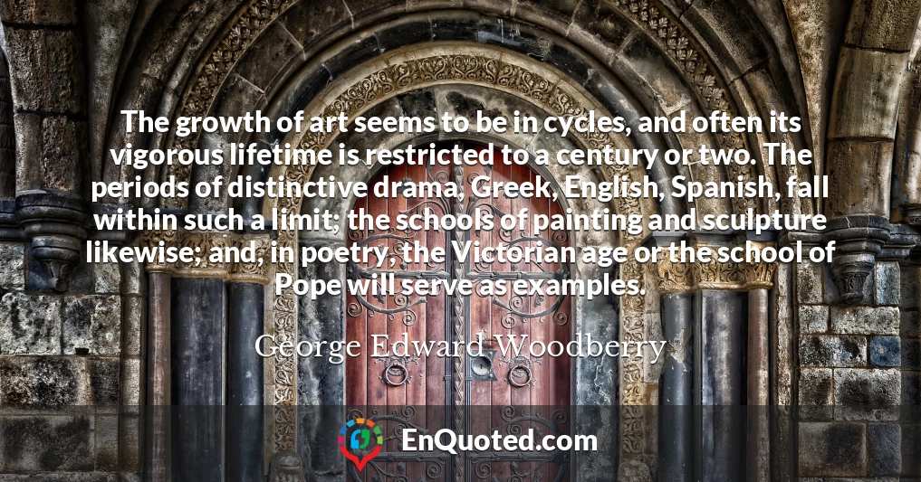 The growth of art seems to be in cycles, and often its vigorous lifetime is restricted to a century or two. The periods of distinctive drama, Greek, English, Spanish, fall within such a limit; the schools of painting and sculpture likewise; and, in poetry, the Victorian age or the school of Pope will serve as examples.