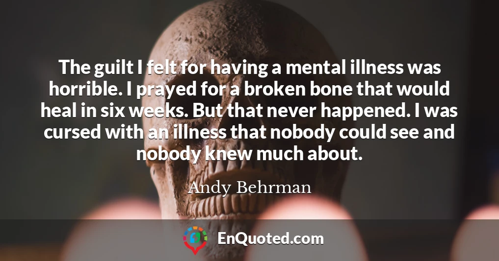 The guilt I felt for having a mental illness was horrible. I prayed for a broken bone that would heal in six weeks. But that never happened. I was cursed with an illness that nobody could see and nobody knew much about.
