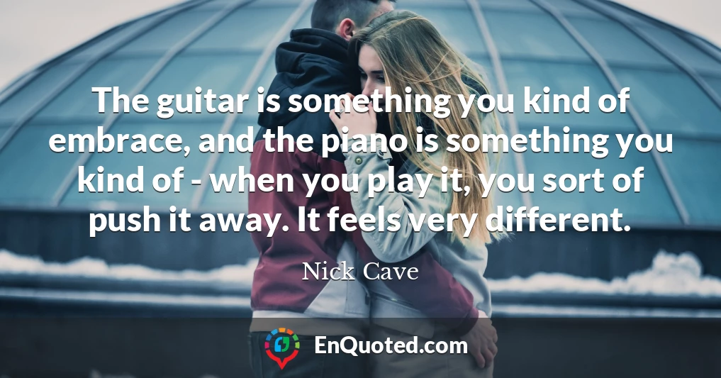 The guitar is something you kind of embrace, and the piano is something you kind of - when you play it, you sort of push it away. It feels very different.