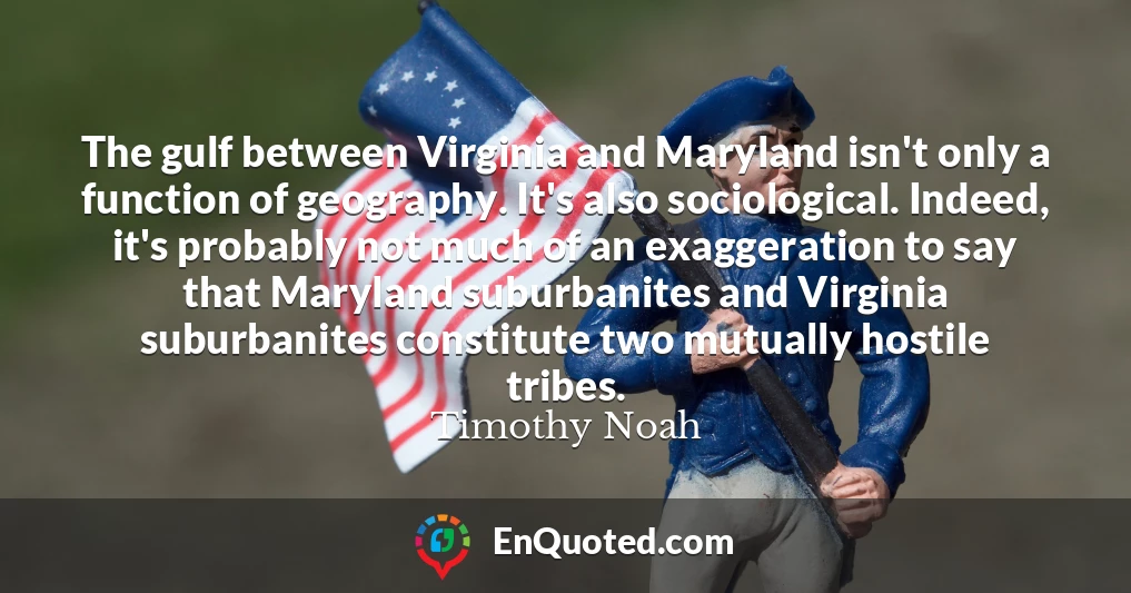 The gulf between Virginia and Maryland isn't only a function of geography. It's also sociological. Indeed, it's probably not much of an exaggeration to say that Maryland suburbanites and Virginia suburbanites constitute two mutually hostile tribes.