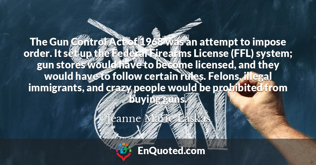 The Gun Control Act of 1968 was an attempt to impose order. It set up the Federal Firearms License (FFL) system; gun stores would have to become licensed, and they would have to follow certain rules. Felons, illegal immigrants, and crazy people would be prohibited from buying guns.