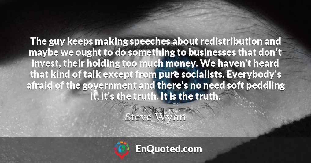 The guy keeps making speeches about redistribution and maybe we ought to do something to businesses that don't invest, their holding too much money. We haven't heard that kind of talk except from pure socialists. Everybody's afraid of the government and there's no need soft peddling it, it's the truth. It is the truth.
