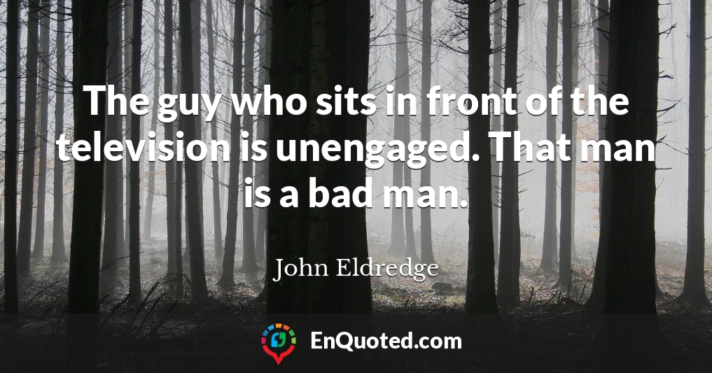 The guy who sits in front of the television is unengaged. That man is a bad man.