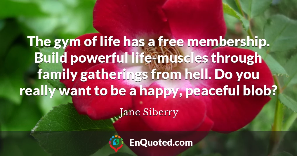 The gym of life has a free membership. Build powerful life-muscles through family gatherings from hell. Do you really want to be a happy, peaceful blob?