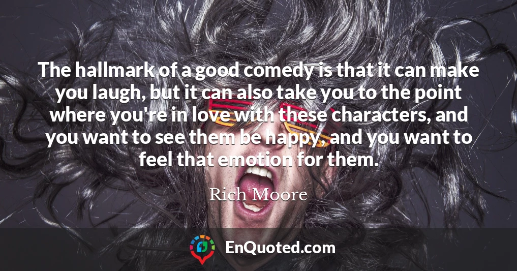 The hallmark of a good comedy is that it can make you laugh, but it can also take you to the point where you're in love with these characters, and you want to see them be happy, and you want to feel that emotion for them.