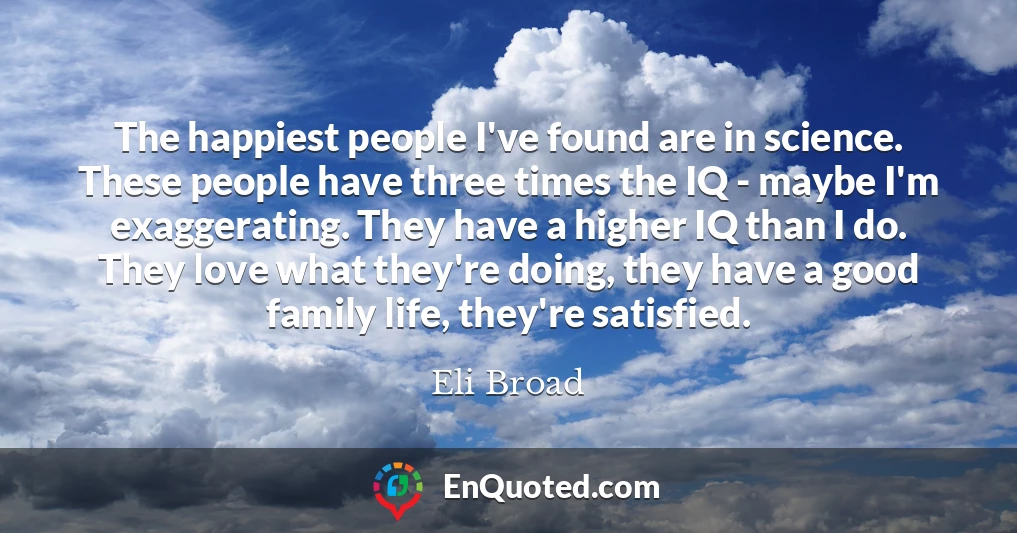 The happiest people I've found are in science. These people have three times the IQ - maybe I'm exaggerating. They have a higher IQ than I do. They love what they're doing, they have a good family life, they're satisfied.