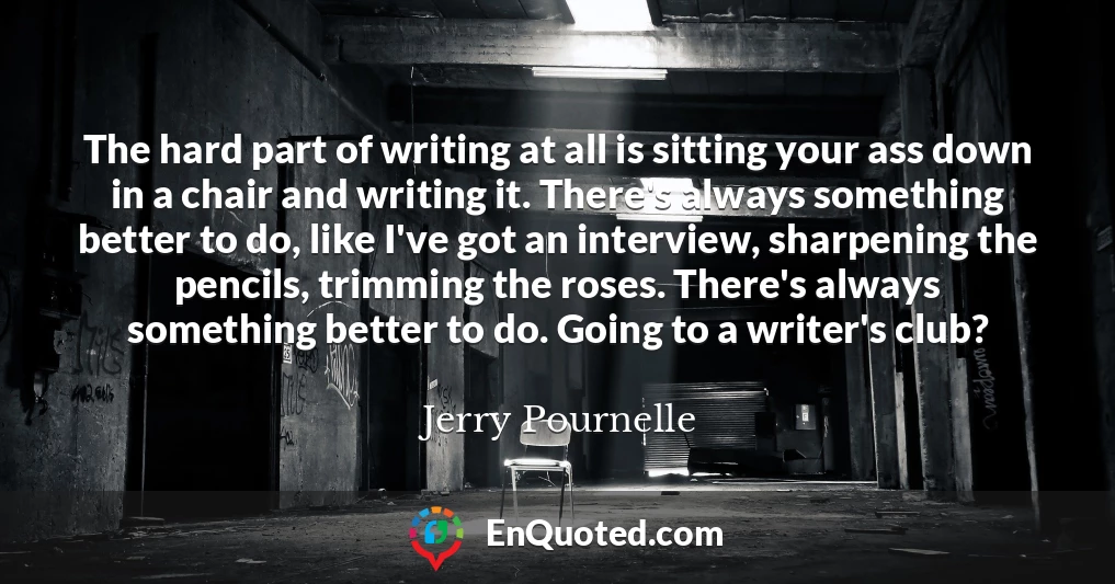 The hard part of writing at all is sitting your ass down in a chair and writing it. There's always something better to do, like I've got an interview, sharpening the pencils, trimming the roses. There's always something better to do. Going to a writer's club?